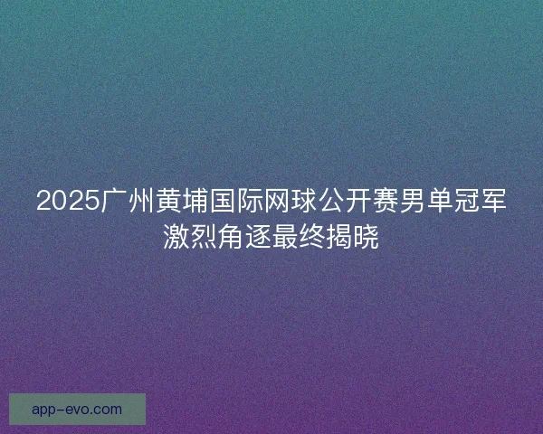 2025广州黄埔国际网球公开赛男单冠军激烈角逐最终揭晓
